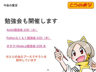 99
勉強会も開催します
Kotlin勉強会 2/20（火）
今後の展望
Pythonもくもく勉強会 2/22（木）
オタク×Node.js勉強会 2/28 水
※とらのあなブースでチラシを
配布しています
 