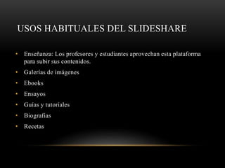 USOS HABITUALES DEL SLIDESHARE
• Enseñanza: Los profesores y estudiantes aprovechan esta plataforma
para subir sus contenidos.
• Galerías de imágenes
• Ebooks
• Ensayos
• Guías y tutoriales
• Biografías
• Recetas
 