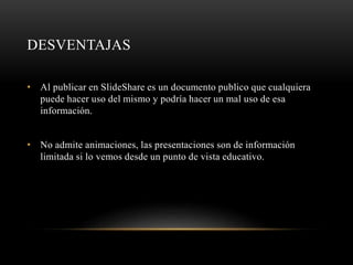 DESVENTAJAS
• Al publicar en SlideShare es un documento publico que cualquiera
puede hacer uso del mismo y podría hacer un mal uso de esa
información.
• No admite animaciones, las presentaciones son de información
limitada si lo vemos desde un punto de vista educativo.
 