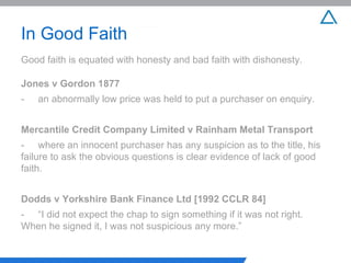 In Good Faith Good faith is equated with honesty and bad faith with dishonesty. Jones v Gordon 1877 - an abnormally low price was held to put a purchaser on enquiry. Mercantile Credit Company Limited v Rainham Metal Transport - where an innocent purchaser has any suspicion as to the title, his  failure to ask the obvious questions is clear evidence of lack of  good faith. Dodds v Yorkshire Bank Finance Ltd [1992 CCLR 84] - “I did not expect the chap to sign something if it was not right.  When he signed it, I was not suspicious any more.” 
