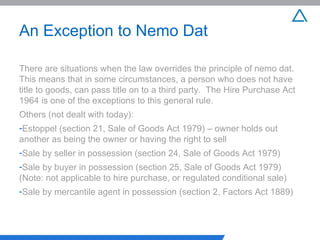 An Exception to Nemo Dat There are situations when the law overrides the principle of nemo dat.  This means that in some circumstances, a person who does not have title to goods, can pass title on to a third party.  The Hire Purchase Act 1964 is one of the exceptions to this general rule.  Others (not dealt with today): Estoppel (section 21, Sale of Goods Act 1979) – owner holds out another as being the owner or having the right to sell Sale by seller in possession (section 24, Sale of Goods Act 1979) Sale by buyer in possession (section 25, Sale of Goods Act 1979)(Note: not applicable to hire purchase, or regulated conditional sale) Sale by mercantile agent in possession (section 2, Factors Act 1889) 