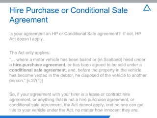 Hire Purchase or Conditional Sale Agreement Is your agreement an HP or Conditional Sale agreement?  If not, HP Act doesn’t apply. The Act only applies: “…  where a motor vehicle has been bailed or (in Scotland) hired under a  hire-purchase agreement , or has been agreed to be sold under a  conditional sale agreement , and, before the property in the vehicle has become vested in the debtor, he disposed of the vehicle to another person.” [s.27(1)] So, if your agreement with your hirer is a lease or contract hire agreement, or anything that is not a hire purchase agreement, or conditional sale agreement, the Act cannot apply, and no one can get title to your vehicle under the Act, no matter how innocent they are. 