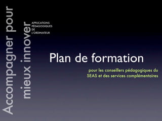 Accompagner pour
              APPLICATIONS

  mieux innover
              PÉDAGOGIQUES
              DE
              L’ORDINATEUR




                        Plan de formation
                               pour les conseillers pédagogiques du
                              SEAS et des services complémentaires
 