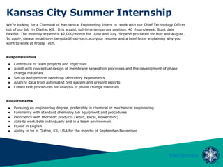 Kansas City Summer Internship
FrostyTech.eco
We’re looking for a Chemical or Mechanical Engineering Intern to work with our Chief Technology Officer
out of our lab in Olathe, KS. It is a paid, full-time temporary position. 40 hours/week. Start date
flexible. The monthly stipend is $2,000/month for June and July. Stipend pro-rated for May and August.
To apply, please email tony.bergida@frostytech.eco your resume and a brief letter explaining why you
want to work at Frosty Tech.
Responsibilities
● Contribute to team projects and objectives
● Assist with conceptual design of membrane separation processes and the development of phase
change materials
● Set up and perform benchtop laboratory experiments
● Analyze data from automated test system and present reports
● Create test procedures for analysis of phase change materials
Requirements
● Pursuing an engineering degree, preferably in chemical or mechanical engineering
● Familiarity with standard chemistry lab equipment and procedures
● Proficiency with Microsoft products (Word, Excel, PowerPoint)
● Able to work both individually and in a team environment
● Fluent in English
● Ability to be in Olathe, KS, USA for the months of September-November
 