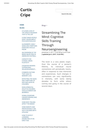9/25/2019 Streamlining The Mind: Cognitive Skills Training Through Neuroengineering - Curtis Cripe
https://sites.google.com/site/curtiscripeusa/blogs/Streamlining-The-Mind-Cognitive-Skills-Training-Through-Neuroengineering 1/3
Curtis
Cripe
HOME
BLOGS
A CLOSER LOOK AT
THE SPEECH DISORDER
THAT IS THE LISP
A FEW THINGS PEOPLE
DON'T KNOW ABOUT
PSYCHOPHYSIOLOGY
ALZHEIMER’S: EARLY
SIGNS AND SYMPTOMS
EVERYONE SHOULD
KNOW
AN OVERVIEW OF THE
BRAIN INJURY RISK IN
AMERICAN FOOTBALL
CAPACITY FOR
CHANGE: BRAIN
PLASTICITY
COGNITIVE RESERVE:
SUPPRESSING
NEURODEGENERATI…
COMMON FACTORS
THAT LEAD TO
MEMORY LOSS
DETECTING THE SIGNS
AND SYMPTOMS OF
ADD AND ADHD IN
CHILDREN
DEVELOPMENTAL
DELAY IN CHILDREN:
SHOULD PARENTS BE
WORRIED?
DOWN SYNDROME:
UNDERSTANDING AND
AWARENESS
HOW DOES TRAUMA
AFFECT THE BRAIN?
HOW PARENTS AND
PROFESSIONALS CAN
HELP CHILDREN WITH
DYSLEXIA
HOW TO DETECT
LEARNING
DISABILITIES AT AN
EARLY AGE
Blogs >
Streamlining The
Mind: Cognitive
Skills Training
Through
Neuroengineering
posted Jan 3, 2017, 12:30 PM by Curtis Cripe  
[ updated Jan 3, 2017, 12:32 PM ]
The brain is a very plastic organ.
Over the course of a person's
lifetime, its individual neural
connections will periodically rewire,
often in response to new memories
and experiences. Such changes in
connections can vary significantly
in intensity, with some taking
decades to form while others
coming and going in the course of
several days.
Search this site
 