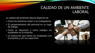 CALIDAD DE UN AMBIENTE
LABORAL
La calidad del ambiente laboral depende de:
• Cómo los directivos tratan a sus trabajadores.
• El comportamiento del personal en su lugar
de trabajo.
• Cómo se relacionan y como trabajan los
empleados en la empresa.
• La interacción que tienen los empleados con
la empresa y con sus superiores.
 