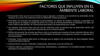 FACTORES QUE INFLUYEN EN EL
AMBIENTE LABORAL
 Estructurales: tiene que ver con la forma en que se agrupan, se dividen y se coordinan las actividades de las
empresa, en cuanto a las relaciones entre los diferentes niveles jerárquicos.
 Personales: las actitudes del empleado, la personalidad, los valores de respeto, confianza y seguridad a la
hora de ejercer su trabajo, el estado de ánimo con el que se enfrenta diariamente el empleado a su labor, de
hecho hasta la vida familiar, las motivaciones que tenga y las expectativas por cumplir.
 Los equipos: este punto tiene que ver con las relaciones entre el personal que se desarrollan dentro del
negocio o empresa que repercute directamente con el ambiente laboral.
 Política del personal: las acciones que lleva a cabo la compañía para impulsar el buen ambiente laboral, estos
son los reconocimientos, los incentivos, las actividades recreativas, los programas sociales, la capacitación y
el entrenamiento.
 Liderazgo: Toda empresa debe tener un liderazgo que se adapte a las necesidades de cada trabajador desde
lo personal hasta lo laboral.
 Factores físicos: recursos materiales, instalaciones, decoración, zona de confort, etc.
 Factores externos: compradores, inversionistas, distribuidores, competencia o la sociedad pueden motivar o
desmejorar el ambiente laboral.
 