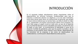 INTRODUCCIÓN
En el siguiente trabajo abordaremos temas importantes sobre el
departamento de recursos humanos, fundamentales para que la
empresa o institución alcance sus objetivos y a la vez sean motivados,
entre estos temas están tener sus retribuciones al personal, que tengan
un buen entorno laboral que se sientan bien y así ellos le darán lo mejor
de sí, mantendrán una buena comunicación dentro de la empresa. Un
buen líder juega un papel crucial en todo esto, ya que de el depende
que el ambiente laboral se torne saludable para todos, actualmente esto
ha dado un giro total , al incrementarse el teletrabajo a causa de la
situación mundial de pandemia, pero que ha puesto a prueba a varias
empresas ya que podrían tanto mejorar como decaer, dependiendo de
las funciones de la empresa y de cómo se desenvuelvan los
colaboradores, a continuación desarrollaremos estos puntos.
 