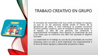 TRABAJO CREATIVO EN GRUPO
El concepto de creatividad está muy unido al trabajo en equipo,
ya que es en las personas donde reside el motor de la
generación de ideas. A nivel individual se pueden encontrar
muchos perfiles creativos, pero el verdadero potencial reside en
el equipo. La idea de una persona, sea coherente o
aparentemente incompleta, hace disparar la creatividad de otra
y así hasta que se conforma una idea más ajustada al objetivo
buscado.
La creatividad en el trabajo es una de las prioridades de muchas
empresas, pero no solo a nivel individual, sino especialmente a
la hora de hacer equipos y desarrollar proyectos e ideas.
 