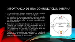 IMPORTANCIA DE UNA COMUNICACIÓN INTERNA
 La comunicación interna asegura el entendimiento
mutuo entre los diferentes niveles jerárquicos.
 Los objetivos de la empresa pueden explicarse a todos
los miembros de la organización de este modo cada
individuo pueda conocer y entender sus objetivos y
metas personales.
 Genera un aumento considerable de la motivación y el
concepto de fidelidad de los empleados hacia la
organización. Cuanto más alto sea el nivel de
compromiso de los empleados, más altos serán los
niveles de moral en los mismos empleados.
 Facilita el intercambio de opiniones y feedback,
maximizando el conocimiento interno del estado de
cada área de gestión de la empresa.
 
