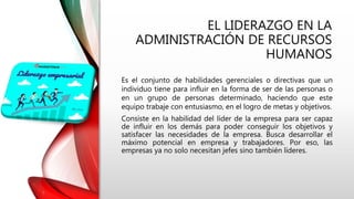 EL LIDERAZGO EN LA
ADMINISTRACIÓN DE RECURSOS
HUMANOS
Es el conjunto de habilidades gerenciales o directivas que un
individuo tiene para influir en la forma de ser de las personas o
en un grupo de personas determinado, haciendo que este
equipo trabaje con entusiasmo, en el logro de metas y objetivos.
Consiste en la habilidad del líder de la empresa para ser capaz
de influir en los demás para poder conseguir los objetivos y
satisfacer las necesidades de la empresa. Busca desarrollar el
máximo potencial en empresa y trabajadores. Por eso, las
empresas ya no solo necesitan jefes sino también líderes.
 