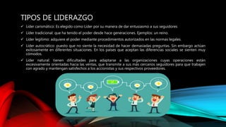 TIPOS DE LIDERAZGO
 Líder carismático: Es elegido como Líder por su manera de dar entusiasmo a sus seguidores
 Líder tradicional: que ha tenido el poder desde hace generaciones. Ejemplos: un reino.
 Líder legítimo: adquiere el poder mediante procedimientos autorizados en las normas legales.
 Líder autocrático: puesto que no siente la necesidad de hacer demasiadas preguntas. Sin embargo actúan
exitosamente en diferentes situaciones. En los países que aceptan las diferencias sociales se sienten muy
cómodos.
 Líder natural: tienen dificultades para adaptarse a las organizaciones cuyas operaciones están
excesivamente orientadas hacia las ventas, que transmite a sus más cercanos seguidores para que trabajen
con agrado y mantengan satisfechos a los accionistas y sus respectivos proveedores.
 