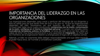IMPORTANCIA DEL LIDERAZGO EN LAS
ORGANIZACIONES
Las organizaciones dependen, para crecer y perdurar del liderazgo de sus dirigentes y
esto es válido para las que tienen fines de lucro y las que no. Ya que las organizaciones
dependen del líder, necesitamos ver qué aspectos de éste son importantes.
Un buen líder debe reunir cuatro condiciones; compromiso con la misión, comunicación
de la visión, confianza en sí mismo e integridad personal. Y cumplir con virtudes como:
la prudencia, templanza, justicia y la fortaleza. La tarea del líder no es tan fácil, debe ser
capaz de tener muy buena comunicación y una capacidad de integración, es hacer que
los miembros de la organización liberen su energía para el logro de un objetivo común.
Además, un líder no solamente debe delegar responsabilidades sino que debe expandir
el poder hacia otros, ser humilde y considerarse sustituible.
 
