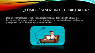 ¿CÓMO SÉ SI SOY UN TELETRABAJADOR?
Eres un teletrabajador si tienes una relación laboral dependiente, utilizas las
tecnologías de la información y comunicación como medio o fin para realizar tu
trabajo fuera de las locaciones de tu empleador
 
