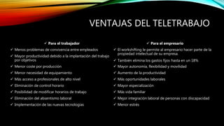 VENTAJAS DEL TELETRABAJO
 Para el trabajador
 Menos problemas de convivencia entre empleados
 Mayor productividad debido a la implantación del trabajo
por objetivos
 Menor coste por producción
 Menor necesidad de equipamiento
 Más acceso a profesionales de alto nivel
 Eliminación de control horario
 Posibilidad de modificar horarios de trabajo
 Eliminación del absentismo laboral
 Implementación de las nuevas tecnologías
 Para el empresario
 El workshifting le permite al empresario hacer parte de la
propiedad intelectual de su empresa.
 También elimina los gastos fijos hasta en un 18%
 Mayor autonomía, flexibilidad y movilidad
 Aumento de la productividad
 Más oportunidades laborales
 Mayor especialización
 Más vida familiar
 Mejor integración laboral de personas con discapacidad
 Menor estrés
 