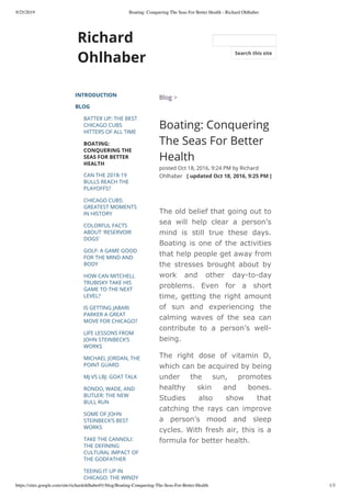 9/25/2019 Boating: Conquering The Seas For Better Health - Richard Ohlhaber
https://sites.google.com/site/richardohlhaber01/blog/Boating-Conquering-The-Seas-For-Better-Health 1/3
Richard
Ohlhaber
INTRODUCTION
BLOG
BATTER UP: THE BEST
CHICAGO CUBS
HITTERS OF ALL TIME
BOATING:
CONQUERING THE
SEAS FOR BETTER
HEALTH
CAN THE 2018-19
BULLS REACH THE
PLAYOFFS?
CHICAGO CUBS:
GREATEST MOMENTS
IN HISTORY
COLORFUL FACTS
ABOUT 'RESERVOIR
DOGS'
GOLF: A GAME GOOD
FOR THE MIND AND
BODY
HOW CAN MITCHELL
TRUBISKY TAKE HIS
GAME TO THE NEXT
LEVEL?
IS GETTING JABARI
PARKER A GREAT
MOVE FOR CHICAGO?
LIFE LESSONS FROM
JOHN STEINBECK’S
WORKS
MICHAEL JORDAN, THE
POINT GUARD
MJ VS LBJ: GOAT TALK
RONDO, WADE, AND
BUTLER: THE NEW
BULL RUN
SOME OF JOHN
STEINBECK’S BEST
WORKS
TAKE THE CANNOLI:
THE DEFINING
CULTURAL IMPACT OF
THE GODFATHER
TEEING IT UP IN
CHICAGO: THE WINDY
Blog >
Boating: Conquering
The Seas For Better
Health
posted Oct 18, 2016, 9:24 PM by Richard
Ohlhaber   [ updated Oct 18, 2016, 9:25 PM ]
The old belief that going out to
sea will help clear a person’s
mind is still true these days.
Boating is one of the activities
that help people get away from
the stresses brought about by
work and other day-to-day
problems. Even for a short
time, getting the right amount
of sun and experiencing the
calming waves of the sea can
contribute to a person’s well-
being.
The right dose of vitamin D,
which can be acquired by being
under the sun, promotes
healthy skin and bones.
Studies also show that
catching the rays can improve
a person’s mood and sleep
cycles. With fresh air, this is a
formula for better health.
Search this site
 