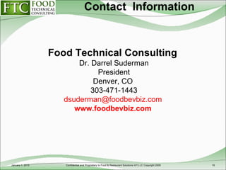 Contact  Information Food Technical Consulting  Dr. Darrel Suderman President Denver, CO  303-471-1443 [email_address]   www.foodbevbiz.com   January 1, 2010 Confidential and Proprietary to Food & Restaurant Solutions Int'l LLC Copyright 2009 