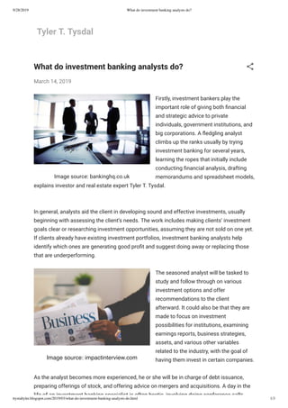 9/28/2019 What do investment banking analysts do?
ttystaltyler.blogspot.com/2019/03/what-do-investment-banking-analysts-do.html 1/3
Tyler T. Tysdal
Image source: bankinghq.co.uk
Image source: impactinterview.com
What do investment banking analysts do?
March 14, 2019
Firstly, investment bankers play the
important role of giving both nancial
and strategic advice to private
individuals, government institutions, and
big corporations. A edgling analyst
climbs up the ranks usually by trying
investment banking for several years,
learning the ropes that initially include
conducting nancial analysis, drafting
memorandums and spreadsheet models,
explains investor and real estate expert Tyler T. Tysdal.
In general, analysts aid the client in developing sound and effective investments, usually
beginning with assessing the client’s needs. The work includes making clients’ investment
goals clear or researching investment opportunities, assuming they are not sold on one yet.
If clients already have existing investment portfolios, investment banking analysts help
identify which ones are generating good pro t and suggest doing away or replacing those
that are underperforming.
The seasoned analyst will be tasked to
study and follow through on various
investment options and offer
recommendations to the client
afterward. It could also be that they are
made to focus on investment
possibilities for institutions, examining
earnings reports, business strategies,
assets, and various other variables
related to the industry, with the goal of
having them invest in certain companies.
As the analyst becomes more experienced, he or she will be in charge of debt issuance,
preparing offerings of stock, and offering advice on mergers and acquisitions. A day in the
life of an investment banking specialist is often hectic involving doing conference calls
 