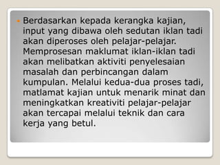 Berdasarkankepadakerangkakajian, input yang dibawaolehsedutaniklantadiakandiperosesolehpelajar-pelajar. Memprosesanmaklumatiklan-iklantadiakanmelibatkanaktivitipenyelesaianmasalahdanperbincangandalamkumpulan. Melaluikedua-duaprosestadi, matlamatkajianuntukmenarikminatdanmeningkatkankreativitipelajar-pelajarakantercapaimelaluiteknikdancarakerja yang betul.