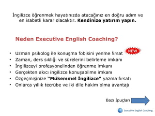 İngilizce öğrenmek hayatınızda atacağınız en doğru adım ve en isabetli karar olacaktır.  Kendinize yatırım yapın. Neden Executive English Coaching?  Uzman psikolog ile konuşma fobisini yenme fırsatı  Zaman, ders sıklığı ve sürelerini belirleme imkanı İngilizceyi profesyonelinden öğrenme imkanı Gerçekten akıcı ingilizce konuşabilme imkanı Özgeçmişinize  “Mükemmel İngilizce“  yazma fırsatı Onlarca yıllık tecrübe ve iki dile hakim olma avantajı Bazı İpuçları 