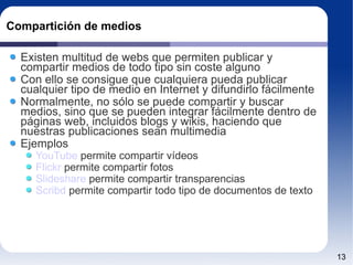 Compartición de medios Existen multitud de webs que permiten publicar y compartir medios de todo tipo sin coste alguno Con ello se consigue que cualquiera pueda publicar cualquier tipo de medio en Internet y difundirlo fácilmente Normalmente, no sólo se puede compartir y buscar medios, sino que se pueden integrar fácilmente dentro de páginas web, incluidos blogs y wikis, haciendo que nuestras publicaciones sean multimedia Ejemplos YouTube  permite compartir vídeos Flickr  permite compartir fotos Slideshare  permite compartir transparencias Scribd  permite compartir todo tipo de documentos de texto 