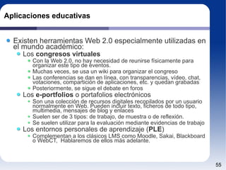 Aplicaciones educativas Existen herramientas Web 2.0 especialmente utilizadas en el mundo académico: Los  congresos virtuales Con la Web 2.0, no hay necesidad de reunirse físicamente para organizar este tipo de eventos. Muchas veces, se usa un wiki para organizar el congreso Las conferencias se dan en línea, con transparencias, vídeo, chat, votaciones, compartición de aplicaciones, etc. y quedan grabadas Posteriormente, se sigue el debate en foros Los  e-portfolios  o portafolios electrónicos Son una colección de recursos digitales recopilados por un usuario normalmente en Web. Pueden incluir texto, ficheros de todo tipo, multimedia, mensajes de blog y enlaces Suelen ser de 3 tipos: de trabajo, de muestra o de reflexión. Se suelen utilizar para la evaluación mediante evidencias de trabajo Los entornos personales de aprendizaje ( PLE )‏ Complementan a los clásicos LMS como Moodle, Sakai, Blackboard o WebCT,  Hablaremos de ellos más adelante. 