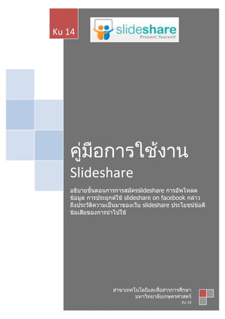 Ku 14




   คู่มือการใช้งาน
   Slideshare
   อธิบายขั้นตอนการการสมัครslideshare การอัพโหลด
   ข้อมูล การประยุกต์ใช้ slideshare on facebook กล่าว
   ถึงประวัติความเป็นมาของเว็บ slideshare ประโยชน์ข้อดี
   ข้อเสียของการนำาไปใช้




                   สาขาเทคโนโลยีและสื่อสารการศึกษา
                           มหาวิทยาลัยเกษตรศาสตร์
                                              Ku 14
 