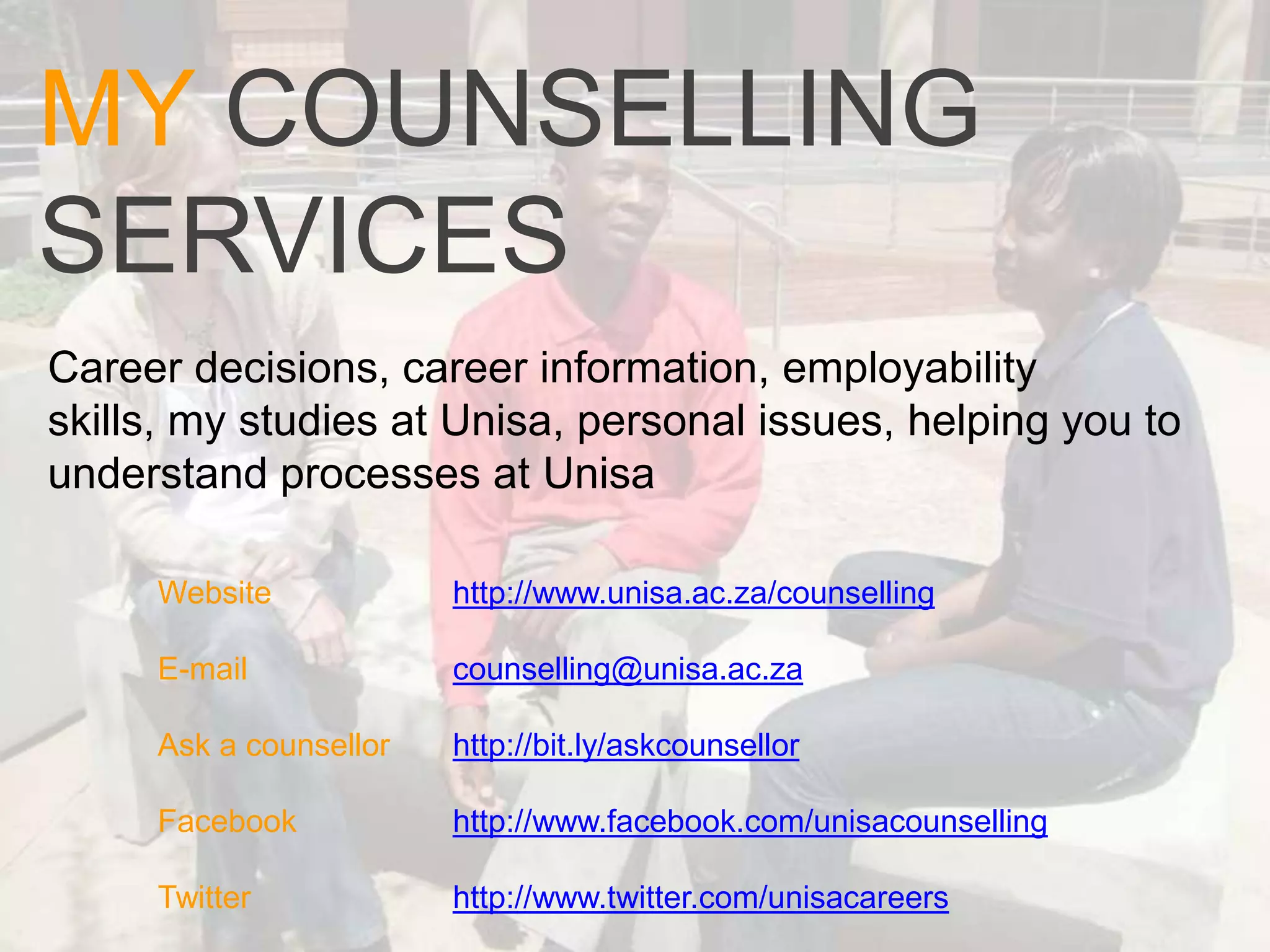MY COUNSELLING
SERVICES
Career decisions, career information, employability
skills, my studies at Unisa, personal issues, helping you to
understand processes at Unisa

     Website            http://www.unisa.ac.za/counselling

     E-mail             counselling@unisa.ac.za

     Ask a counsellor   http://bit.ly/askcounsellor

     Facebook           http://www.facebook.com/unisacounselling

     Twitter            http://www.twitter.com/unisacareers
 
