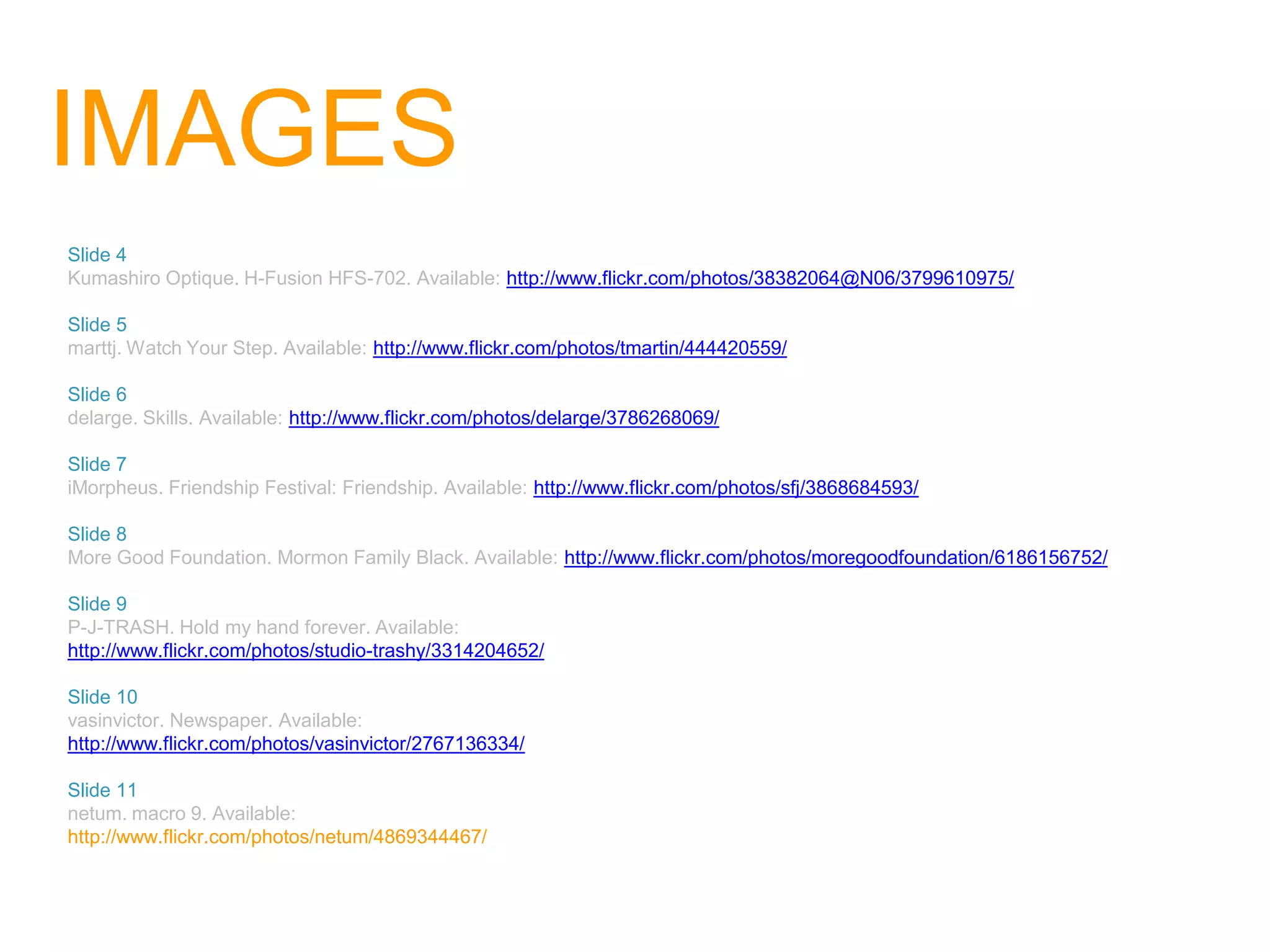 IMAGES
Slide 4
Kumashiro Optique. H-Fusion HFS-702. Available: http://www.flickr.com/photos/38382064@N06/3799610975/

Slide 5
marttj. Watch Your Step. Available: http://www.flickr.com/photos/tmartin/444420559/

Slide 6
delarge. Skills. Available: http://www.flickr.com/photos/delarge/3786268069/

Slide 7
iMorpheus. Friendship Festival: Friendship. Available: http://www.flickr.com/photos/sfj/3868684593/

Slide 8
More Good Foundation. Mormon Family Black. Available: http://www.flickr.com/photos/moregoodfoundation/6186156752/

Slide 9
P-J-TRASH. Hold my hand forever. Available:
http://www.flickr.com/photos/studio-trashy/3314204652/

Slide 10
vasinvictor. Newspaper. Available:
http://www.flickr.com/photos/vasinvictor/2767136334/

Slide 11
netum. macro 9. Available:
http://www.flickr.com/photos/netum/4869344467/
 