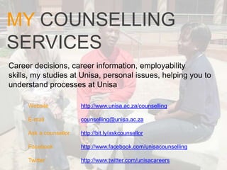 MY COUNSELLING
SERVICES
Career decisions, career information, employability
skills, my studies at Unisa, personal issues, helping you to
understand processes at Unisa

     Website            http://www.unisa.ac.za/counselling

     E-mail             counselling@unisa.ac.za

     Ask a counsellor   http://bit.ly/askcounsellor

     Facebook           http://www.facebook.com/unisacounselling

     Twitter            http://www.twitter.com/unisacareers
 