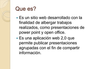 Que es?
Es un sitio web desarrollado con la
finalidad de albergar trabajos
realizados, como presentaciones de
power point y open office.
Es una aplicación web 2,0 que
permite publicar presentaciones
agrupadas con el fin de compartir
información.