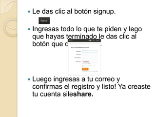  Le das clic al botón signup.
Ingresas todo lo que te piden y lego
que hayas terminado le das clic al
botón que dice signup.
Luego ingresas a tu correo y
confirmas el registro y listo! Ya creaste
tu cuenta sileshare.