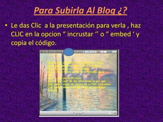 Para Subirla Al Blog ¿?
• Le das Clic a la presentación para verla , haz
  CLIC en la opcion “ incrustar ‘’ o “ embed ‘ y
  copia el código.
 