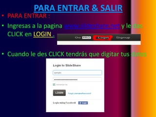 PARA ENTRAR & SALIR
• PARA ENTRAR :
• Ingresas a la pagina www.slideshare.net y le das
  CLICK en LOGIN .

• Cuando le des CLICK tendrás que digitar tus datos
 