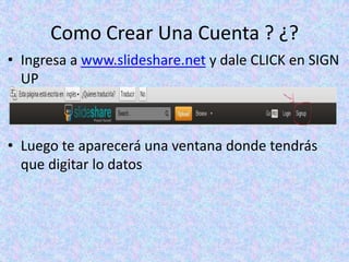 Como Crear Una Cuenta ? ¿?
• Ingresa a www.slideshare.net y dale CLICK en SIGN
  UP



• Luego te aparecerá una ventana donde tendrás
  que digitar lo datos
 