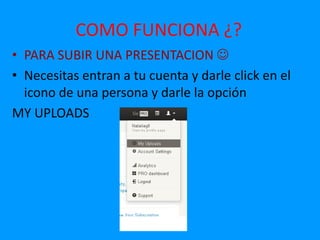 COMO FUNCIONA ¿?
• PARA SUBIR UNA PRESENTACION 
• Necesitas entran a tu cuenta y darle click en el
  icono de una persona y darle la opción
MY UPLOADS
 