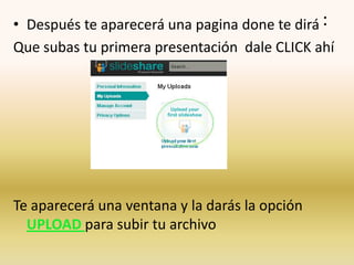 • Después te aparecerá una pagina done te dirá :
Que subas tu primera presentación dale CLICK ahí




Te aparecerá una ventana y la darás la opción
  UPLOAD para subir tu archivo
 