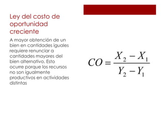 Ley del costo de
oportunidad
creciente
A mayor obtención de un
bien en cantidades iguales
requiere renunciar a
cantidades mayores del
bien alternativo. Esto
ocurre porque los recursos
no son igualmente
productivos en actividades
distintas
 