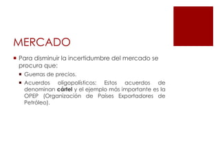 MERCADO
 Para disminuir la incertidumbre del mercado se
procura que:
 Guerras de precios.
 Acuerdos oligopolísticos: Estos acuerdos de
denominan cártel y el ejemplo más importante es la
OPEP (Organización de Países Exportadores de
Petróleo).
 