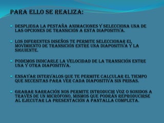 Para ello se realiza:
 Despliega la pestaña Animaciones y selecciona una de

las opciones de Transición a esta diapositiva.

 Los diferentes diseños te permite seleccionar el

movimiento de transición entre una diapositiva y la
siguiente.

 podemos indicarle la velocidad de la transición entre

una y otra diapositiva.

 Ensayar intervalos que te permite calcular el tiempo

que necesitas para ver cada diapositiva sin prisas.

 Grabar narración nos permite introducir voz o sonidos a

través de un micrófono, mismos que podrán reproducirse
al ejecutar la presentación a pantalla completa.

 
