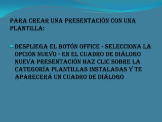 Para crear una presentación con una
plantilla:
 Despliega el Botón Office - Selecciona la

opción Nuevo - En el cuadro de diálogo
Nueva presentación haz clic sobre la
categoría Plantillas instaladas y te
aparecerá un cuadro de diálogo

 