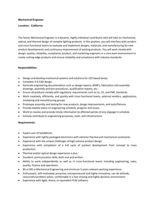 Mechanical Engineer

Location: California



The Senior Mechanical Engineer is a dynamic, highly individual contributor who will take on mechanical,
optical, and thermal design of complex lighting products. In this position, you will interface with vendors
and cross-functional teams to evaluate and implement designs, materials, and manufacturing for new
product developments and continuous improvement of existing products. You will work closely with
design, quality, reliability, compliance, product, and marketing engineers in a core team environment to
create cutting-edge products and ensure reliability and compliance with industry standards.


Responsibilities:


    Design and develop mechanical systems and solutions for LED based lamps.
    Complete 3-D CAD design.
    Generate engineering documentation such as design reports, BOM's, fabrication and assembly
    drawings, assembly and test procedures, qualification reports, etc..
    Ensure all products comply with regulatory requirements such as UL, CE, and EMC standards.
    Work creatively, efficiently, and quickly with cross functional teams, external vendors, applications,
    marketing and manufacturing groups.
    Prototype assembly and testing for new products, design improvements, and tools/fixtures.
    Provide weekly status on engineering schedule, progress and issues.
    Work to resolve and provide timely information to affected parties of any slippage in schedule.
    Actively contribute to engineering processes, tools, and infrastructure.

Requirements:


    Expert user of SolidWorks.
    Experience with tightly packaged electronics with extreme thermal and mechanical constraints.
    Experience with the unique challenges of high-volume product design.
    Experience with completion of a full cycle of product development from concept to mass
    production.
    Thermal and/or optical design experience a plus.
    Excellent communication skills, both oral and written.
    Ability to work independently as well as in cross-functional teams including engineering, sales,
    quality, finance and operations.
    BS or MS in Mechanical Engineering and minimum 5 years relevant working experience.
    Enthusiastic, self-motivated, proactive, entrepreneurial and highly innovative, can-do attitude,
    resourceful problem solver, comfortable in a fast-moving and highly dynamic environment.
    Experience with Agile, Arena, or equivalent PLM software.
 