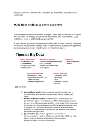 industrial, servicios, comercial, etc. y se espera que este número crezca en un 30%
anualmente.
¿Qué tipos de datos se deben explorar?
Muchas organizaciones se enfrentan a la pregunta sobre ¿Qué información es la que se
debe analizar?, sin embargo, el cuestionamiento debería estar enfocado hacia ¿Qué
problema es el que se está tratando de resolver?.[2]
Si bien sabemos que existe una amplia variedad de tipos de datos a analizar, una buena
clasificación nos ayudaría a entender mejor su representación, aunque es muy probable
que estas categorías puedan extenderse con el avance tecnológico.
1. Web and Social Media: Incluye contenido web e información que es
obtenida de las redes sociales como Facebook, Twitter, LinkedIn, etc,
blogs.
2. Machine-to-Machine (M2M): M2M se refiere a las tecnologías que
permiten conectarse a otros dispositivos. M2M utiliza dispositivos como
sensores o medidores que capturan algún evento en particular (velocidad,
temperatura, presión, variables meteorológicas, variables químicas como
la salinidad, etc.) los cuales transmiten a través de redes alámbricas,
inalámbricas o híbridas a otras aplicaciones que traducen estos eventos
en información significativa.
3. Big Transaction Data: Incluye registros de facturación, en
telecomunicaciones registros detallados de las llamadas (CDR), etc. Estos
datos transaccionales están disponibles en formatos tanto
semiestructurados como no estructurados.
 
