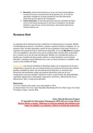 4. Biometrics: Información biométrica en la que se incluye huellas digitales,
escaneo de la retina, reconocimiento facial, genética, etc. En el área de
seguridad e inteligencia, los datos biométricos han sido información
importante para las agencias de investigación.
5. Human Generated: Las personas generamos diversas cantidades de datos
como la información que guarda un call center al establecer una llamada
telefónica, notas de voz, correos electrónicos, documentos electrónicos,
estudios médicos, etc.
Resumen final
La naturaleza de la información hoy es diferente a la información en el pasado. Debido
a la abundancia de sensores, micrófonos, cámaras, escáneres médicos, imágenes, etc. en
nuestras vidas, los datos generados a partir de estos elementos serán dentro de poco el
segmento más grande de toda la información disponible. El uso de Big Data ha ayudado
a los investigadores a descubrir cosas que les podrían haber tomado años en descubrir
por sí mismos sin el uso de estas herramientas. Debido a la velocidad del análisis, es
posible que el analista de datos pueda cambiar sus ideas basándose en el resultado
obtenido y retrabajar el procedimiento una y otra vez hasta encontrar el verdadero valor
al que se está tratando de llegar.
Implementar una solución alrededor de Big Data implica de la integración de diversos
componentes y proyectos que en conjunto forman el ecosistema necesario para analizar
grandes cantidades de datos. Sin una plataforma de Big Data se necesitaría que
desarrollar adicionalmente código que permita administrar cada uno de esos
componentes como por ejemplo: manejo de eventos, conectividad, alta disponibilidad,
seguridad, optimización y desempeño, depuración, monitoreo, administración de las
aplicaciones, SQL y scripts personalizados.
Referencias:
(1) Cisco, Internet será cuatro veces más grande en 2016.
(2) Soares Sunil, Not Your Type? Big Data Matchmaker On Five Data Types You Need
To Explore Today, Artículo Web
Autor: Ricardo Barranco Fragoso
IT Specialist for Information Management, IBM Software Group México
Ahorre dinero y riesgo. Obtenga un informe gratuito del software que
mejor se adapta a su empresa. Utilice el centro de evaluación.
 
