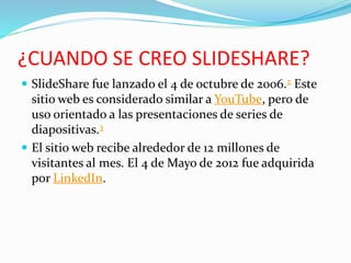 ¿CUANDO SE CREO SLIDESHARE?
 SlideShare fue lanzado el 4 de octubre de 2006.2 Este
sitio web es considerado similar a YouTube, pero de
uso orientado a las presentaciones de series de
diapositivas.3
 El sitio web recibe alrededor de 12 millones de
visitantes al mes. El 4 de Mayo de 2012 fue adquirida
por LinkedIn.
 