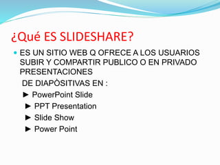 ¿Qué ES SLIDESHARE?
 ES UN SITIO WEB Q OFRECE A LOS USUARIOS
SUBIR Y COMPARTIR PUBLICO O EN PRIVADO
PRESENTACIONES
DE DIAPÒSITIVAS EN :
► PowerPoint Slide
► PPT Presentation
► Slide Show
► Power Point
 