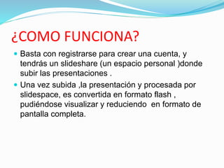 ¿COMO FUNCIONA?
 Basta con registrarse para crear una cuenta, y
tendrás un slideshare (un espacio personal )donde
subir las presentaciones .
 Una vez subida ,la presentación y procesada por
slidespace, es convertida en formato flash ,
pudiéndose visualizar y reduciendo en formato de
pantalla completa.
 