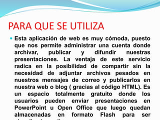 PARA QUE SE UTILIZA
 Esta aplicación de web es muy cómoda, puesto
que nos permite administrar una cuenta donde
archivar, publicar y difundir nuestras
presentaciones. La ventaja de este servicio
radica en la posibilidad de compartir sin la
necesidad de adjuntar archivos pesados en
nuestros mensajes de correo y publicarlos en
nuestra web o blog ( gracias al código HTML). Es
un espacio totalmente gratuito donde los
usuarios pueden enviar presentaciones en
PowerPoint u Open Office que luego quedan
almacenadas en formato Flash para ser
 