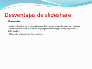 Desventajas de slideshare
 Desventajas:
· A nivel educativo las presentaciones en Powerpoint son un formato muy limitado
. No tienen demasiado valor si no hay un presentador explicando y ampliando la
información.
 · No admite animaciones. Son estáticas.
 