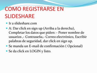 COMO REGISTRARSE EN
SLIDESHARE
 Ir a slideshare.com
 A: Dar click en sign up (Arriba a la derecha),
Completar los datos que piden: - Poner nombre de
usuarios ,- Contraseña,- Correo electrónico, Escribir
palabras de seguridad, dar click en sign up.
 Se manda un E-mail de confirmación ( Opcional)
 Se da click en LOGIN y listo.
 